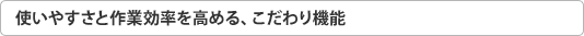 使いやすさと作業効率を高める、こだわり機能